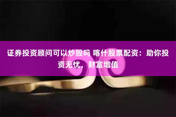 证券投资顾问可以炒股吗 喀什股票配资：助你投资无忧，财富增值