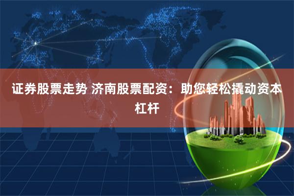 证券股票走势 济南股票配资：助您轻松撬动资本杠杆