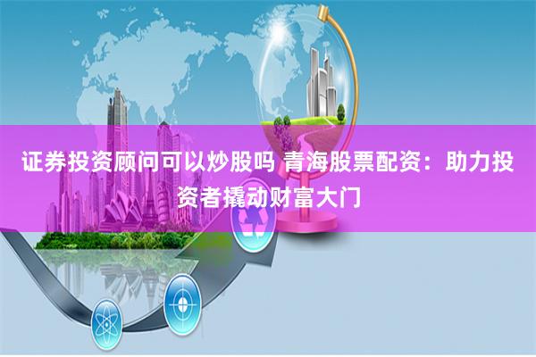 证券投资顾问可以炒股吗 青海股票配资：助力投资者撬动财富大门