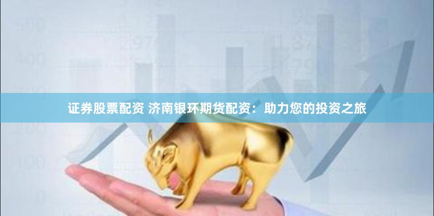 证券股票配资 济南银环期货配资：助力您的投资之旅