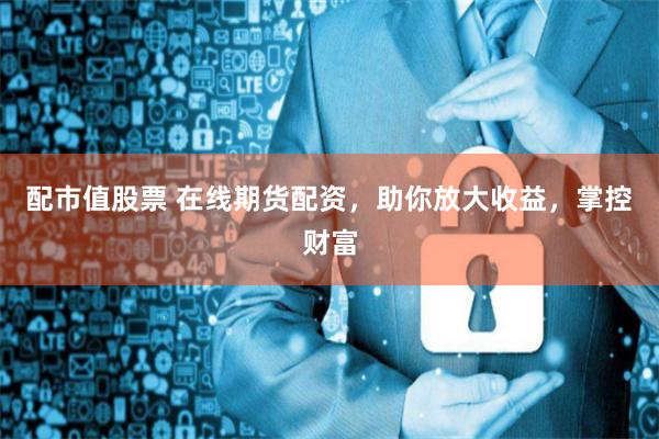 配市值股票 在线期货配资，助你放大收益，掌控财富