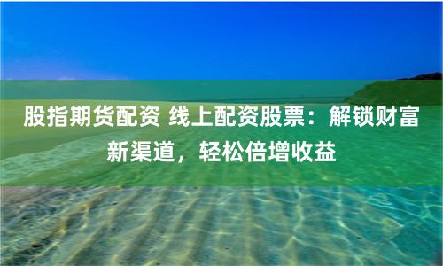 股指期货配资 线上配资股票：解锁财富新渠道，轻松倍增收益