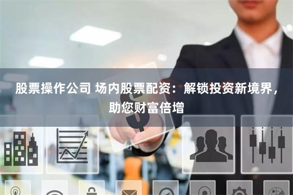 股票操作公司 场内股票配资：解锁投资新境界，助您财富倍增