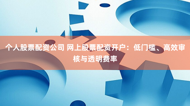 个人股票配资公司 网上股票配资开户：低门槛、高效审核与透明费率